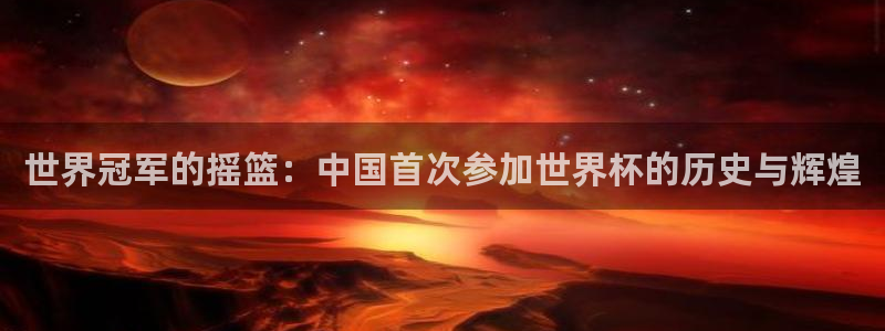 世界杯欧洲预选赛赛程：世界冠军的摇篮：中国首次参加世界杯的历史与辉煌